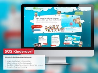 SOS Kinderdorf
Microsite für Spendenaktion zu Weihnachten


• Längste Menschenkette im Internet bilden
• Teilnehmer können sich ihren Avatar erstellen
  (über 3 Mio. mögliche Kombinationen) und in die Kette einreihen
• Konzeption, Design und Umsetzung
 