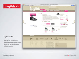 bagthis.ch




bagthis.ch, 2011


Start-up mit Sitz in Zürich.
Aggregation von Online-Schuh-
Shops aus der ganzen Welt
(Affiliate-System)




23 Agenturpräsentation
 