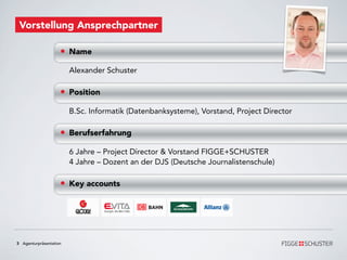 Vorstellung Ansprechpartner

                    • Name
                        Alexander Schuster

                    • Position
                        B.Sc. Informatik (Datenbanksysteme), Vorstand, Project Director

                    • Berufserfahrung
                        6 Jahre – Project Director & Vorstand FIGGE+SCHUSTER
                        4 Jahre – Dozent an der DJS (Deutsche Journalistenschule)

                    • Key accounts




3 Agenturpräsentation
 