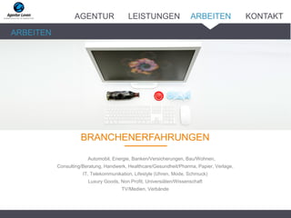 BRANCHENERFAHRUNGEN_______
Automobil, Energie, Banken/Versicherungen, Bau/Wohnen,
Consulting/Beratung, Handwerk, Healthcare/Gesundheit/Pharma, Papier, Verlage,
IT, Telekommunikation, Lifestyle (Uhren, Mode, Schmuck)
Luxury Goods, Non Profit, Universiäten/Wissenschaft
TV/Medien, Verbände
ARBEITEN
AGENTUR LEISTUNGEN ARBEITEN KONTAKT
 