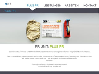 PLUS PR
PLUS PR
PR UNIT: PLUS PR_______
spezialisiert auf Presse- und Öffentlichkeitsarbeit im Rahmen einer ganzheitlichen, integrierten Kommunikation
Durch den eigenen Agenturverbund der Plus PR bestehend aus Öffentlichkeitsarbeit, Werbung und Produktion, sind
wir, neben reiner PR-Arbeit in der Lage, komplette Kommunikationsetats zu
betreuen.
Konzeptionell stark, strategisch vorausschauend
und stilsicher in der Ansprache
LEISTUNGEN ARBEITEN KONTAKT
 