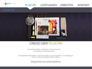 PLUS PR
CREDO DER PLUS PR:
Konzeptionell stark, strategisch vorausschauend
und stilsicher in der Ansprache.
Wir platzieren Botschaften. Und zwar dorthin, wo sie hingehören: Zur Zielgruppe.
Und so, dass sie wahrgenommen werden.
Zielgerichtet und medienspezifisch.
PLUS PR LEISTUNGEN ARBEITEN KONTAKT
 