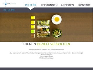 PLUS PR
THEMEN GEZIELT VERBREITEN_______
Medienspezifische Presse- und Öffentlichkeitsarbeit
Gut recherchiert, fachlich fundiert und eingebunden in ein kommunikatives, zielgerichtetes Gesamtkonzept.
Markenanalyse
Nachfrageanalyse
Wettbewerbsanalyse
PLUS PR LEISTUNGEN ARBEITEN KONTAKT
 