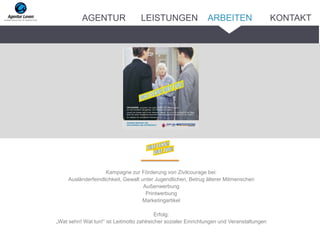 Kampagne zur Förderung von Zivilcourage bei:
Ausländerfeindlichkeit, Gewalt unter Jugendlichen, Betrug älterer Mitmenschen
Außenwerbung
Printwerbung
Marketingartikel
Erfolg:
„Wat sehn! Wat tun!“ ist Leitmotto zahlreicher sozialer Einrichtungen und Veranstaltungen
ARBEITENAGENTUR LEISTUNGEN KONTAKT
 