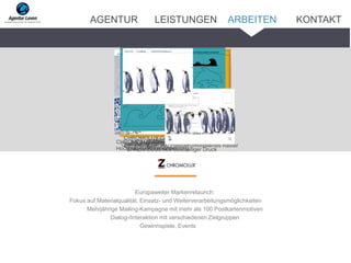 Europaweiter Markenrelaunch:
Fokus auf Materialqualität, Einsatz- und Weiterverarbeitungsmöglichkeiten
Mehrjährige Mailing-Kampagne mit mehr als 100 Postkartenmotiven
Dialog-/Interaktion mit verschiedenen Zielgruppen
Gewinnspiele, Events
CHROMOLUX 700 Frequenzmoduliertes RasterMailing im B2B-BereichCHROMOLUX 700 UV-Offset 4cCHROMOLUX 700 Hochprägung der
Etiketten
CHROMOLUX 700 1-c Lackierung,
Mehrfachprägung
CHROMOLUX 700CHROMOLUX Vario No. 64 blue, Laserstanze,
Hochprägen, Klappkarte
CHROMOLUX Color No. 63 türkis, Pop-up,
genutet, gestanzt
CHROMOLUX 800 Beidseitiger Druck
ARBEITENAGENTUR LEISTUNGEN KONTAKT
 