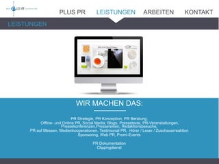 WIR MACHEN DAS:_______
LEISTUNGEN
PR Strategie, PR Konzeption, PR Beratung,
Offline- und Online PR, Social Media, Blogs, Pressetexte, PR-Veranstaltungen,
Pressekonferenzen,Pressereisen, Redaktionsbesuche,
PR auf Messen, Medienkooperationen, Testimonial PR, Hörer / Leser / Zuschauerreaktion
Sponsoring, Web PR, Promi-Events
PR Dokumentation
Clippingdienst
PLUS PR LEISTUNGEN ARBEITEN KONTAKT
 