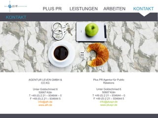 Plus PR Agentur für Public
Relations
Unter Goldschmied 6
50667 Köln
T +49 (0) 2 21 – 934644 – 0
F +49 (0) 2 21 – 934644 5
info@pluspr.de
www.pluspr.de
KONTAKT
AGENTUR LEVEN GMBH &
CO.KG
Unter Goldschmied 6
50667 Köln
T +49 (0) 2 21 – 934644 – 0
F +49 (0) 2 21 – 934644 5
info@alh.de
www.alh.de
PLUS PR LEISTUNGEN ARBEITEN KONTAKT
 
