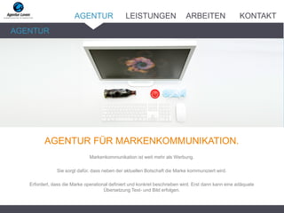ARBEITENLEISTUNGENAGENTUR
AGENTUR FÜR MARKENKOMMUNIKATION.
Markenkommunikation ist weit mehr als Werbung.
Sie sorgt dafür, dass neben der aktuellen Botschaft die Marke kommuniziert wird.
Erfordert, dass die Marke operational definiert und konkret beschrieben wird. Erst dann kann eine adäquate
Übersetzung Text- und Bild erfolgen.
AGENTUR
KONTAKT
 