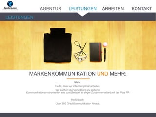 _______
LEISTUNGEN
MARKENKOMMUNIKATION UND MEHR:
AGENTUR LEISTUNGEN ARBEITEN KONTAKT
Mehr:
Heißt, dass wir interdisziplinär arbeiten.
Wir suchen die Vernetzung zu anderen
Kommunikationsinstrumenten wie zum Beispiel in enger Zusammenarbeit mit der Plus PR
Heißt auch:
Über 360 Grad Kommunikation hinaus.
 