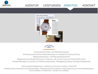 Kontinuierliche Presse- und Öffentlichkeitsarbeit
Entwicklung eines Kommunikationskonzepts zur strategischen Neuausrichtung
Medienkooperationen, Vertriebsunterstützende PR
Begleitung bei der Markteinführung von Editionen, z.B. für den Launch der Robert Mühle Uhren
Pressemitteilungen für Fachtitel und Publikumszeitschriften, PR-Begleitung Messen (Inhorgenta,Baselworld)
Kommunikative Begleitung vor, während und nach der Insolvenz: Krisen-PR
Erstellung eines Krisenkommunikationskonzepts, Presseversand für Fachtitel in enger Abstimmung mit dem Rechtsbeistand,
Kommunikation an Endkunden, Händler und Juweliere
ARBEITENAGENTUR LEISTUNGEN KONTAKT
 