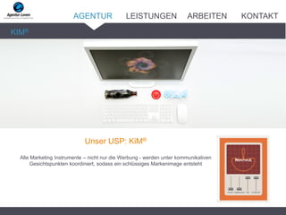 Unser USP: KiM®
Alle Marketing Instrumente – nicht nur die Werbung - werden unter kommunikativen
Gesichtspunkten koordiniert, sodass ein schlüssiges Markenimage entsteht
KIM®
AGENTUR LEISTUNGEN ARBEITEN KONTAKT
 