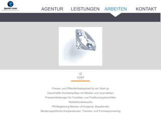 Presse- und Öffentlichkeitsarbeit für ein Start-up
Dauerhafter Kontaktaufbau mit Medien und Journalisten
Pressemitteilungen für Fachtitel- und Publikumszeitschriften
Redaktionsbesuche
PR-Begleitung Messen (Inhorgenta, Baselworld)
Medienspezifische Kooperationen: Themen- und Formatsponsoring
ARBEITENAGENTUR LEISTUNGEN KONTAKT
 