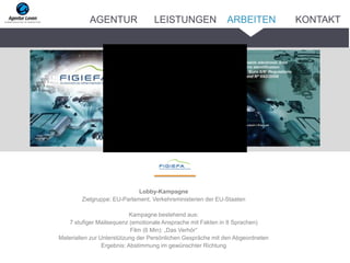 Lobby-Kampagne
Zielgruppe: EU-Parlament, Verkehrsministerien der EU-Staaten
Kampagne bestehend aus:
7 stufiger Mailsequenz (emotionale Ansprache mit Fakten in 8 Sprachen)
Film (6 Min): „Das Verhör“
Materialien zur Unterstützung der Persönlichen Gespräche mit den Abgeordneten
Ergebnis: Abstimmung im gewünschter Richtung
ARBEITENAGENTUR LEISTUNGEN KONTAKT
 