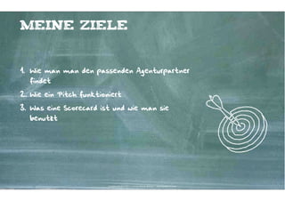 Meine Ziele


1. Wie man man den passenden Agenturpartner
  findet

2. Wie ein Pitch funktioniert

3. Was eine Scorecard ist und wie man sie
  benutzt




                         Kontakter-Schule | © 2012 | Andreas Wiehrdt, München |  www.kontakterschule.de
 
