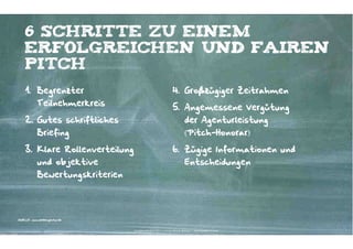 „10 SPIELREGELN“
1. Prüfen, ob Wettbewerbspräsentation
das beste Auswahlinstrument ist. Oft
sind andere Methoden effizienter,
zum Beispiel die Erprobung über
Projekte.

6. Briefing immer persönlich erklären.
7. Grundsätzlich Rebriefing/Schulterblick
anbieten.

2. Zweistufiges Auswahlverfahren mit
Longlist und Pitchlist.

8. Realistische Rahmenbedingungen (vier
bis acht Wochen Zeit für strategischkreative Präsentation, zwei Stunden
Zeit pro Agentur bei Präsentation).

3. Klar und offen und einfach
kommunizieren.

9. Vertraulichkeit schriftlich vereinbaren.

4. Immer konkrete und transparente
Fakten darstellen.

10. Partnerschaftliches Verhalten schon
im Briefing zeigen.

5. Gleiche Bedingungen für alle
Teilnehmer gewährleisten (unter
anderem Transparenz über die
anderen Teilnehmer).
QUELLE: „AgenturauswahL – Handlungsempfehlungen für Werbungtreibende und Agenturen“
Gesamtverband Kommunikationsagenturen GWA e.V.

Kontakter-Schule | © 2012 | Andreas Wiehrdt, München | www.kontakterschule.de

 