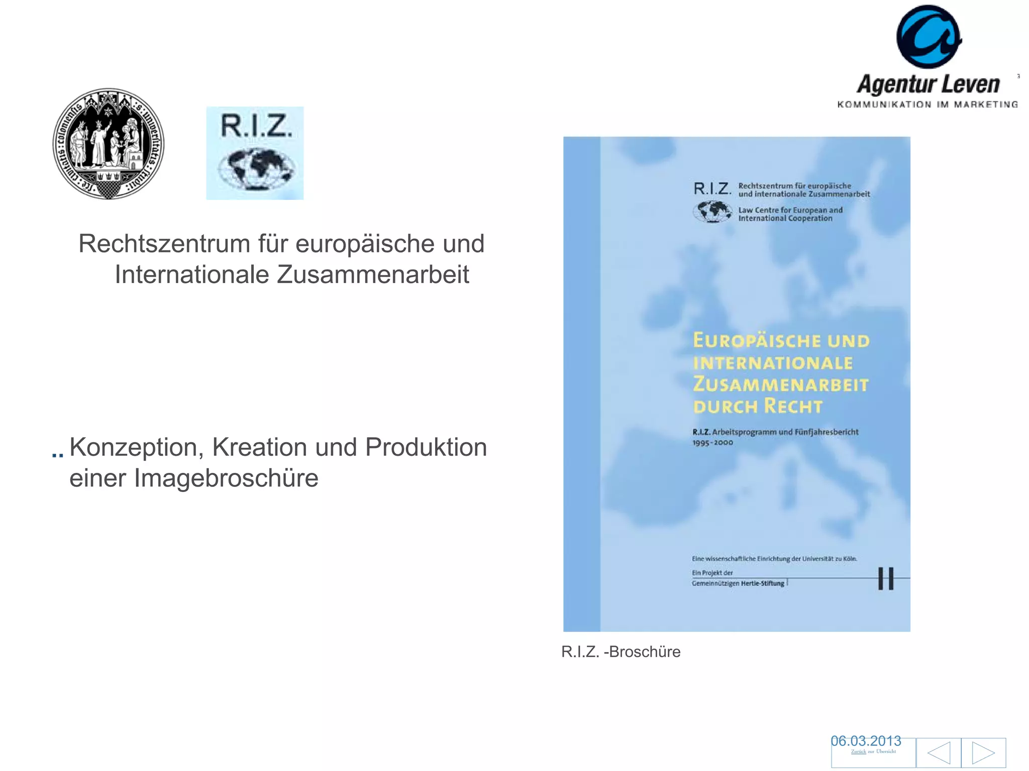 R.I.Z.
 Uni Köln

Rechtszentrum für europäische und
  Internationale Zusammenarbeit




Konzeption, Kreation und Produktion
einer Imagebroschüre




                                         R.I.Z. -Broschüre




                                                             06.03.2013               108
                                                               Zurück zur Übersicht
 