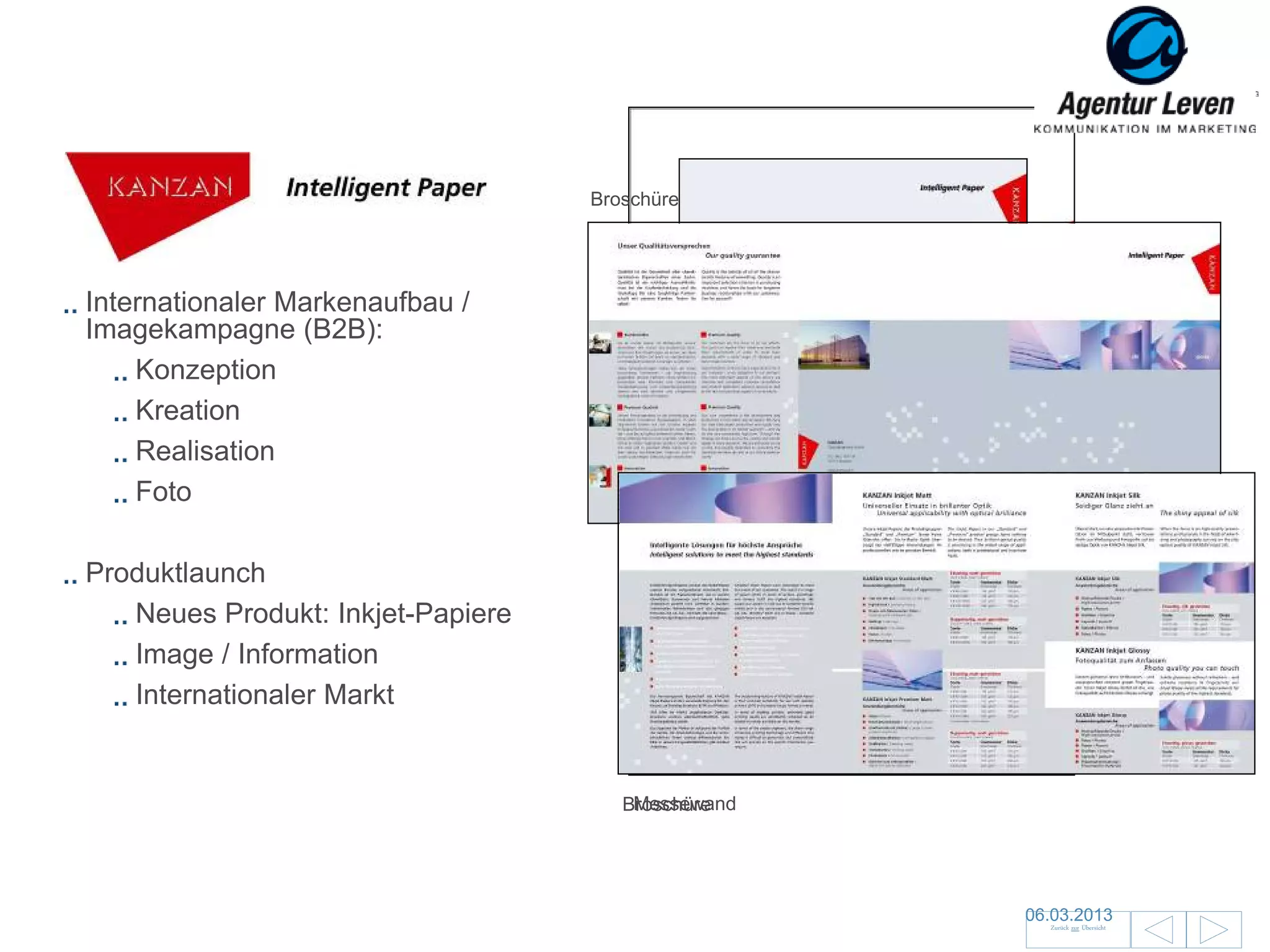 KANZAN                            Broschüre




Internationaler Markenaufbau /
Imagekampagne (B2B):
    Konzeption
    Kreation
    Realisation
    Foto

Produktlaunch
   Neues Produkt: Inkjet-Papiere
   Image / Information                 Give-away für Messe / Wandplaner
                                            Datenblatt
   Internationaler Markt
                                           Anzeige – – englische Version
                                            Anzeige französische Version
                                                     englische Version
                                           Anzeige – deutsche Version
                                                     deutsche Version

                                       Messewand
                                      Broschüre




                                                                           06.03.2013               121
                                                                             Zurück zur Übersicht
 