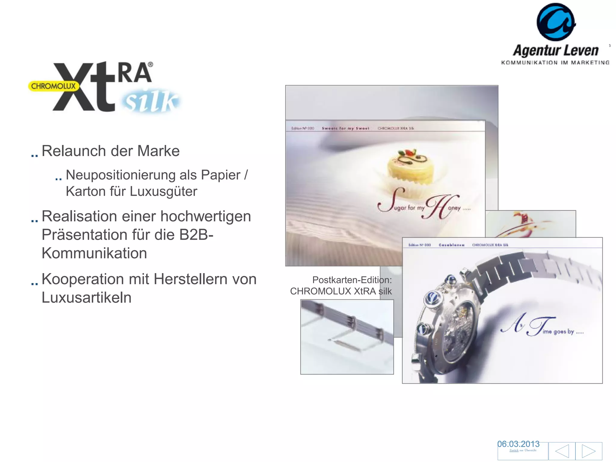 Xtra Silk

Relaunch der Marke
   Neupositionierung als Papier /
   Karton für Luxusgüter
Realisation einer hochwertigen
Präsentation für die B2B-
Kommunikation
Kooperation mit Herstellern von        Postkarten-Edition:
                                    CHROMOLUX XtRA silk
Luxusartikeln


                                                             Objekt der Begierde: XtRA silk




                                                                                   06.03.2013                126
                                                                                      Zurück zur Übersicht
 