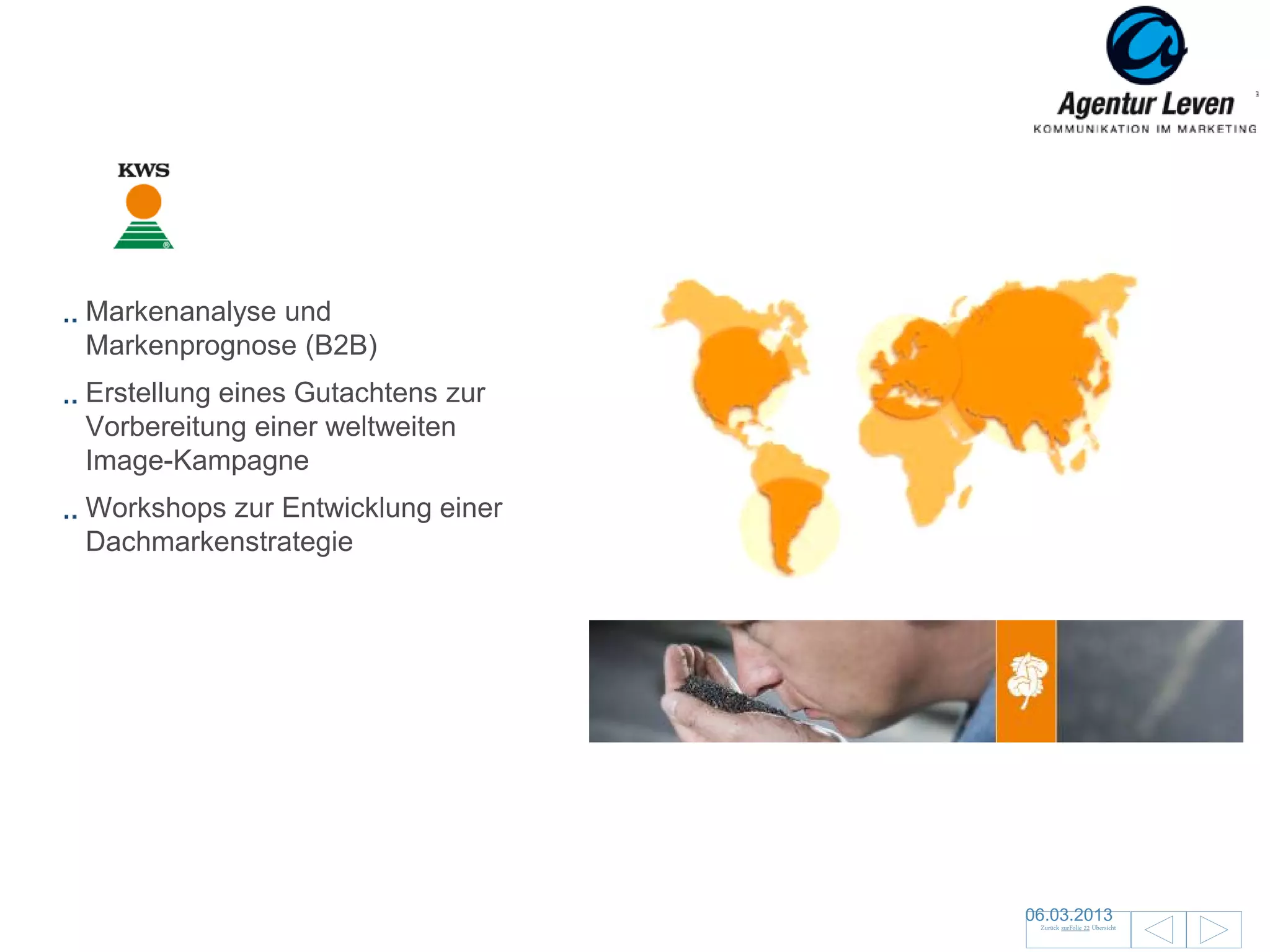 KWS

Markenanalyse und
Markenprognose (B2B)
Erstellung eines Gutachtens zur
Vorbereitung einer weltweiten
Image-Kampagne
Workshops zur Entwicklung einer
Dachmarkenstrategie




                                  06.03.2013                      128
                                   Zurück zurFolie 22 Übersicht
 