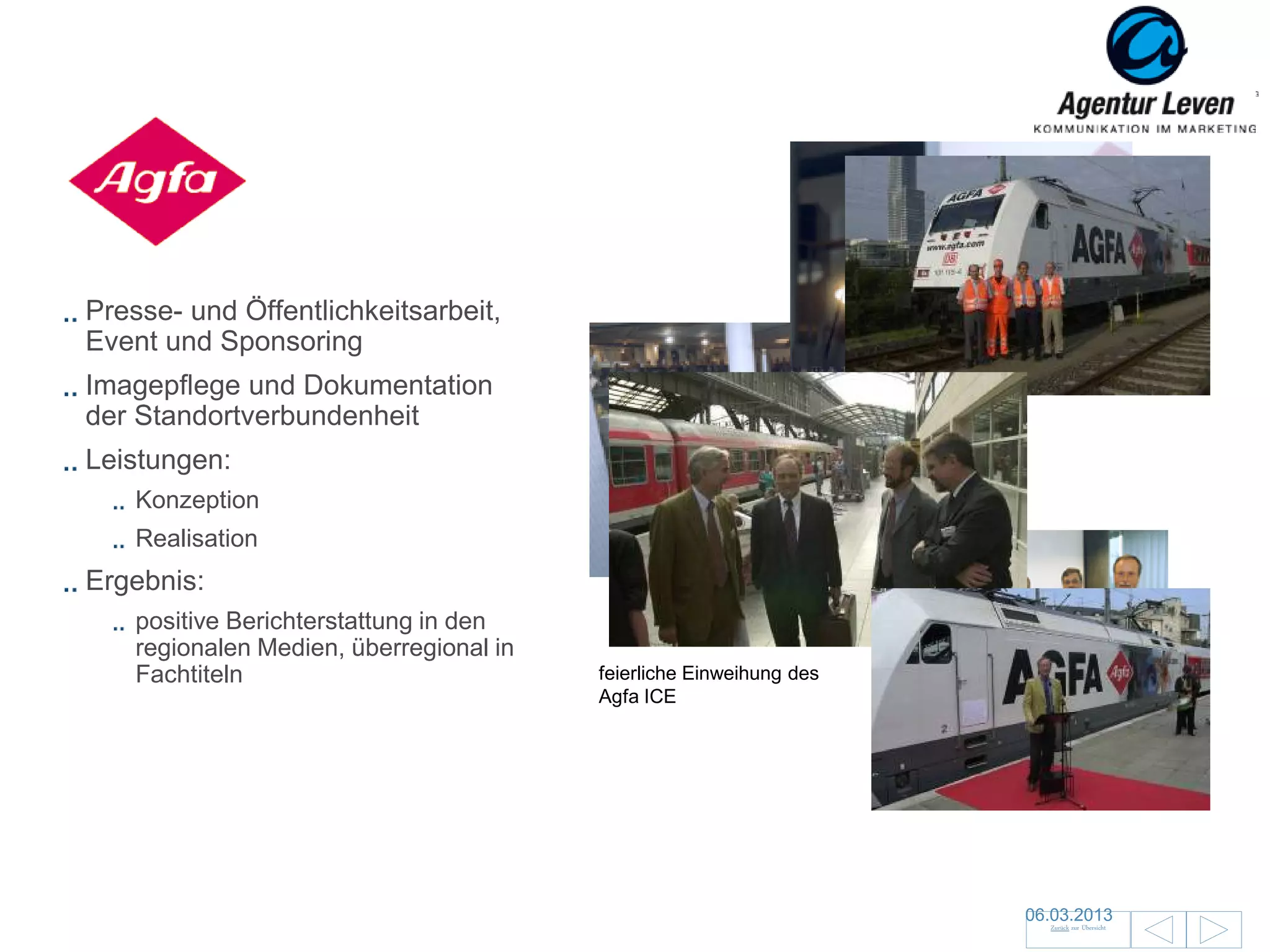 Agfa

Presse- und Öffentlichkeitsarbeit,
Event und Sponsoring
Imagepflege und Dokumentation
der Standortverbundenheit
Leistungen:
    Konzeption
    Realisation
Ergebnis:
                                           Feierliche Spendenübergabe
    positive Berichterstattung in den      an die Kölner Verkehrswacht
    regionalen Medien, überregional in
    Fachtiteln                           feierliche Einweihung des
                                         Agfa ICE




                                                                         06.03.2013               129
                                                                           Zurück zur Übersicht
 