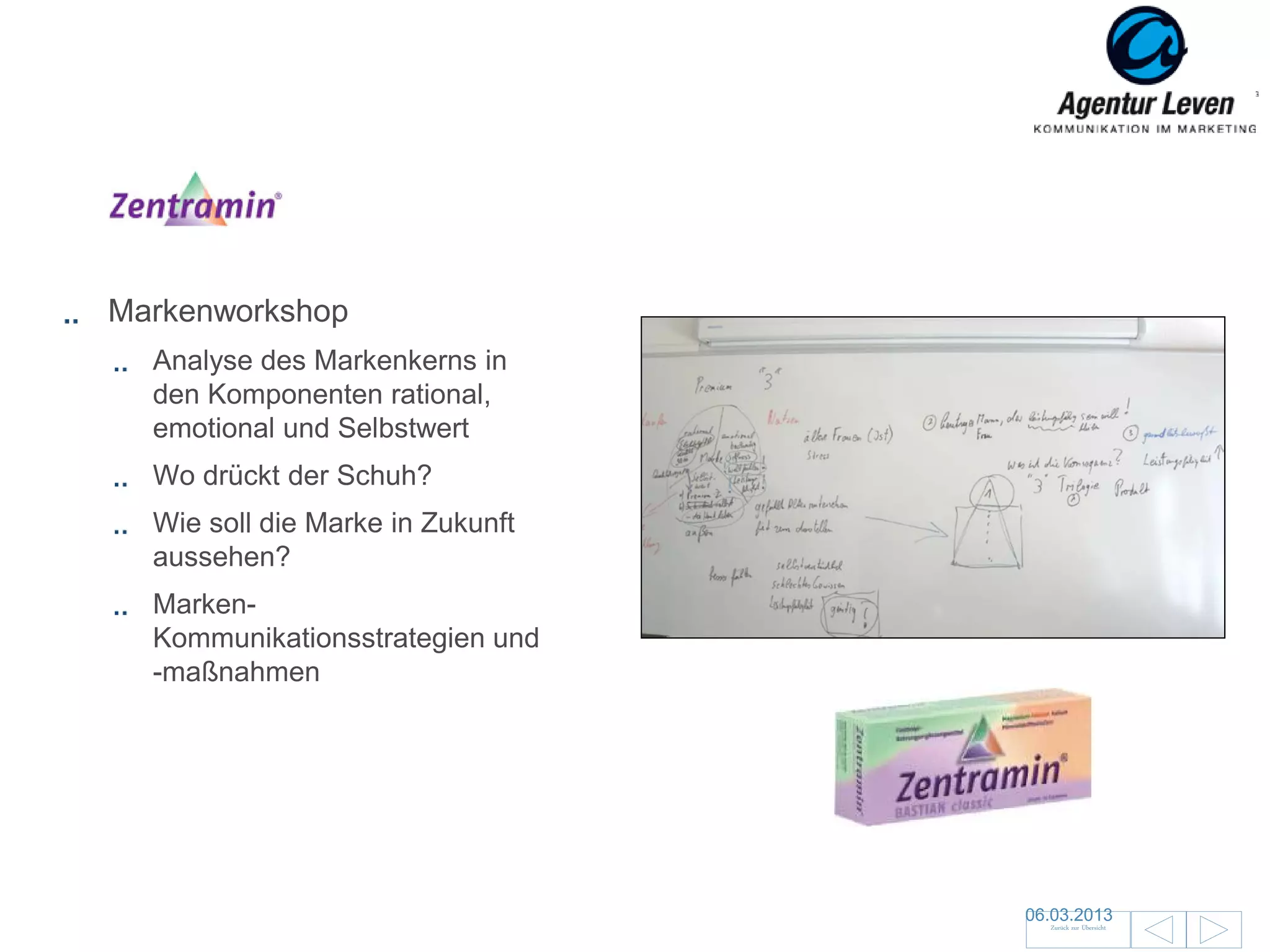 Zentramin

Markenworkshop
  Analyse des Markenkerns in
  den Komponenten rational,
  emotional und Selbstwert
  Wo drückt der Schuh?
  Wie soll die Marke in Zukunft
  aussehen?
  Marken-
  Kommunikationsstrategien und
  -maßnahmen




                                  06.03.2013               142
                                    Zurück zur Übersicht
 