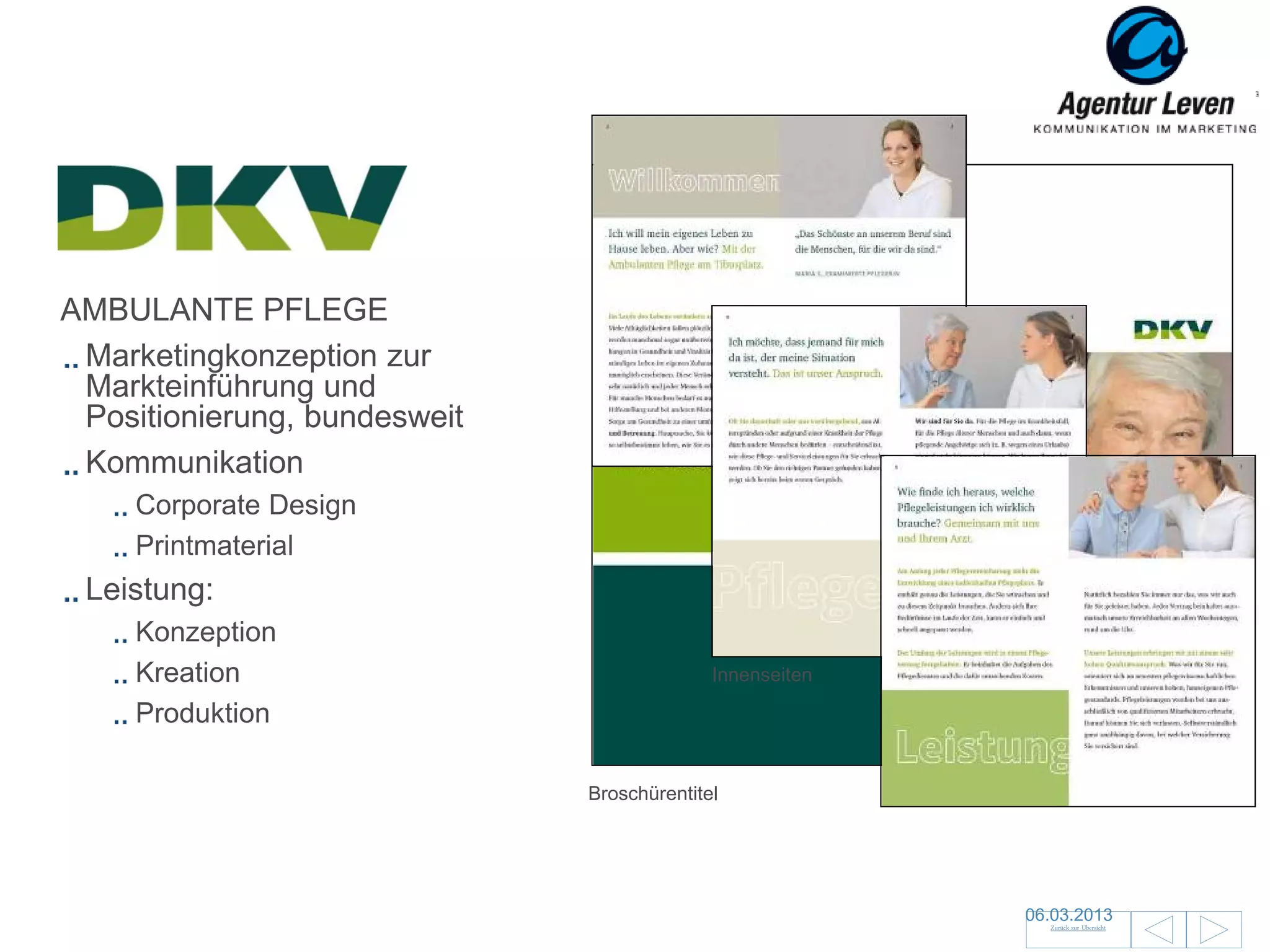 DKV
    DKV
AMBULANTE PFLEGE
 Marketingkonzeption zur
 Markteinführung und
 Positionierung, bundesweit
 Kommunikation
     Corporate Design
     Printmaterial
 Leistung:
     Konzeption
     Kreation                               Innenseiten

     Produktion

                              Broschürentitel




                                                          06.03.2013               153
                                                            Zurück zur Übersicht
 