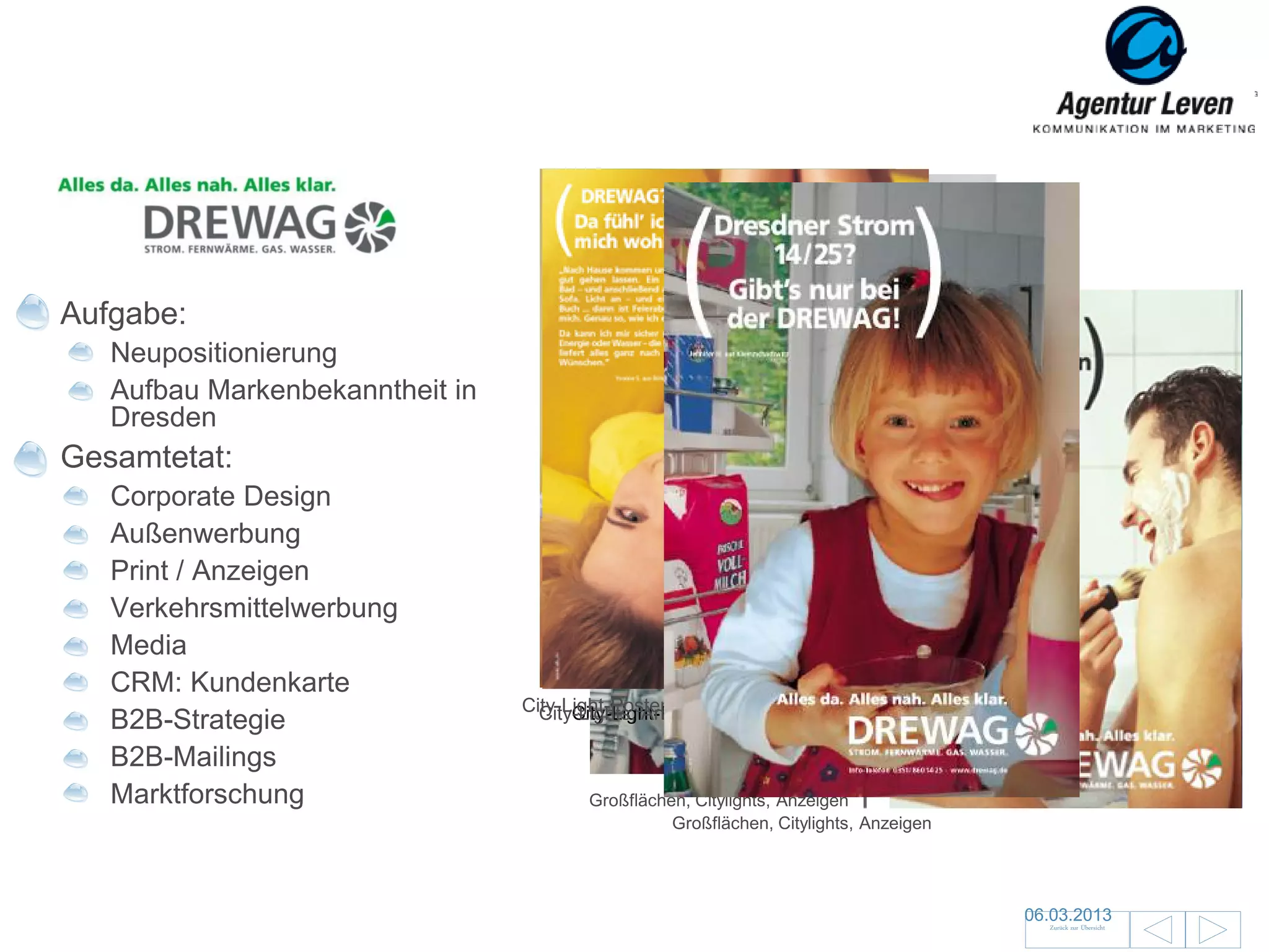 DREWAG

Aufgabe:
   Neupositionierung
   Aufbau Markenbekanntheit in
   Dresden
Gesamtetat:
   Corporate Design
   Außenwerbung
   Print / Anzeigen
   Verkehrsmittelwerbung
   Media
   CRM: Kundenkarte
                                 City-Light-Poster und Coupon-Anzeige
                                   City-Lights, Anzeigenund Anzeigen
                                       City-Light-Poster
   B2B-Strategie
   B2B-Mailings
   Marktforschung                       Großflächen, Citylights, Anzeigen
                                                  Großflächen, Citylights, Anzeigen




                                                                                      06.03.2013               18
                                                                                        Zurück zur Übersicht
 