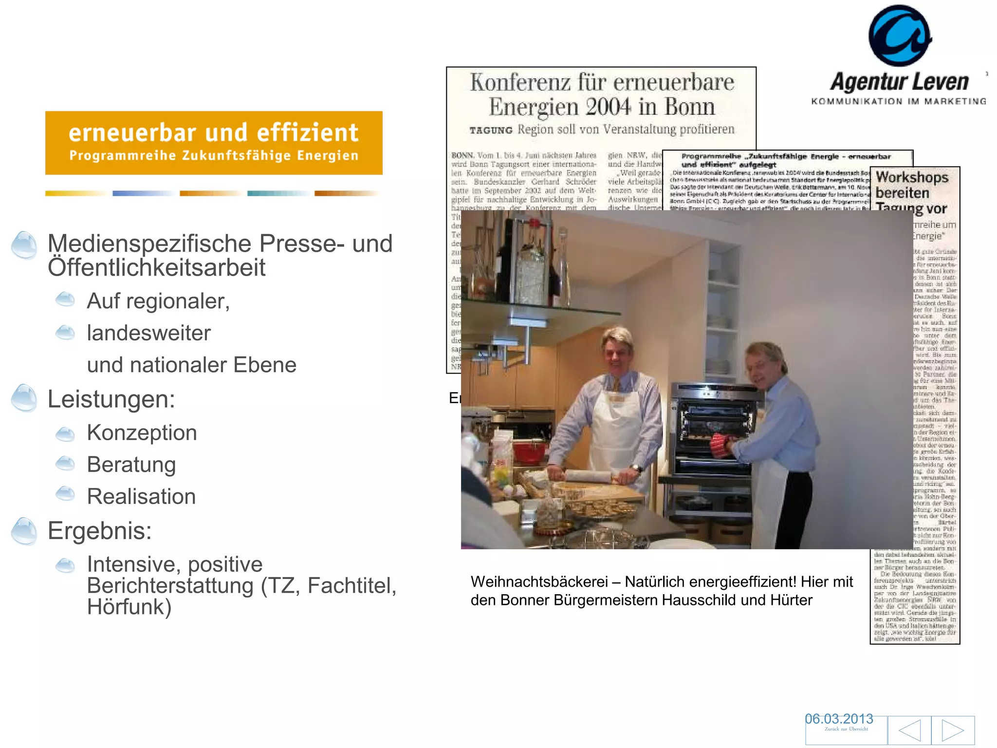 Erneuerbare Energien

Medienspezifische Presse- und
Öffentlichkeitsarbeit
   Auf regionaler,
   landesweiter
   und nationaler Ebene
Leistungen:                            Erste Clippings

   Konzeption
   Beratung
   Realisation
Ergebnis:
   Intensive, positive
   Berichterstattung (TZ, Fachtitel,      Weihnachtsbäckerei – Natürlich energieeffizient! Hier mit
                                          den Bonner Bürgermeistern Hausschild und Hürter
   Hörfunk)



                                                                                           06.03.2013                19
                                                                                              Zurück zur Übersicht
 