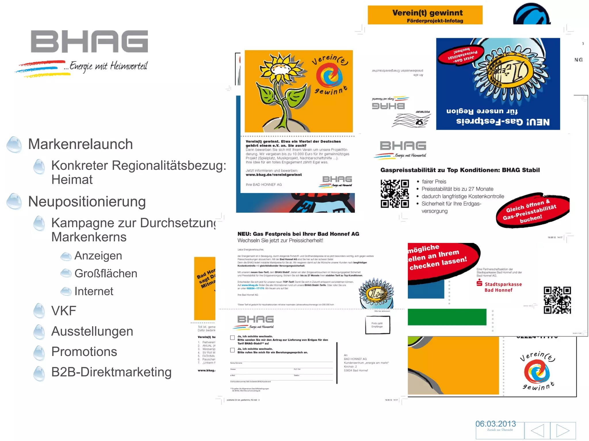 Markenrelaunch
   Konkreter Regionalitätsbezug:
   Heimat
Neupositionierung
   Kampagne zur Durchsetzung des
   Markenkerns
      Anzeigen
      Großflächen
      Internet
   VKF
   Ausstellungen
   Promotions
   B2B-Direktmarketing


                                   06.03.2013               24
                                     Zurück zur Übersicht
 