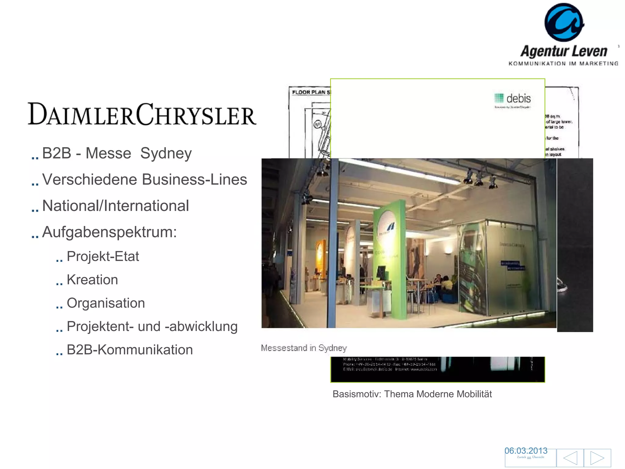 Daimler Chrysler

B2B - Messe Sydney
Verschiedene Business-Lines
National/International
Aufgabenspektrum:
   Projekt-Etat
   Kreation
   Organisation
   Projektent- und -abwicklung
   B2B-Kommunikation             Give aways



                                              Basismotiv: Thema Moderne Mobilität




                                                                                    06.03.2013               27
                                                                                      Zurück zur Übersicht
 