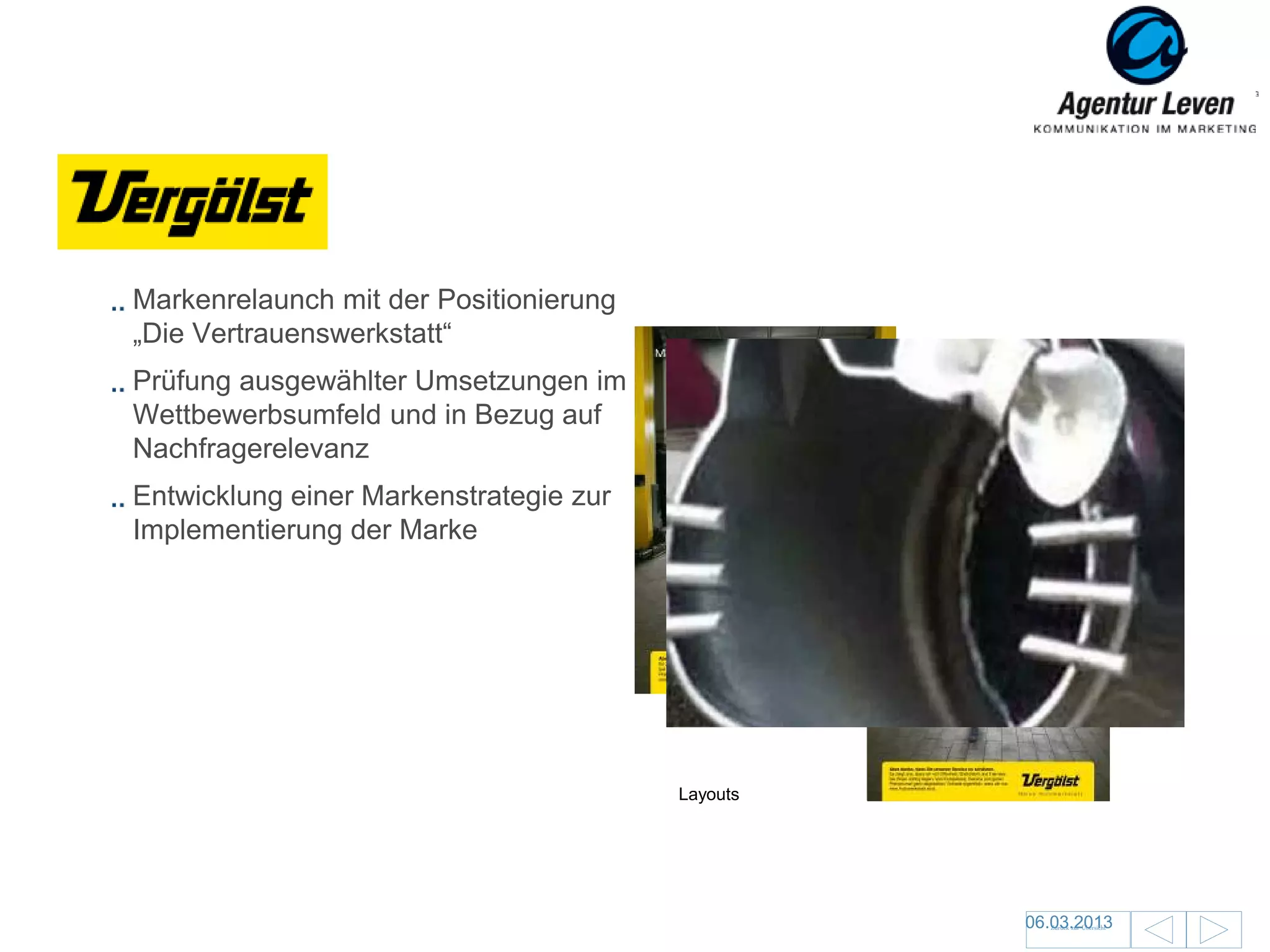 Vergölst

 Markenrelaunch mit der Positionierung
 „Die Vertrauenswerkstatt“
 Prüfung ausgewählter Umsetzungen im
 Wettbewerbsumfeld und in Bezug auf
 Nachfragerelevanz
 Entwicklung einer Markenstrategie zur
 Implementierung der Marke




                                         Layouts




                                                                             30
                                                   06.03.2013
                                                      Zurück zur Übersicht
 