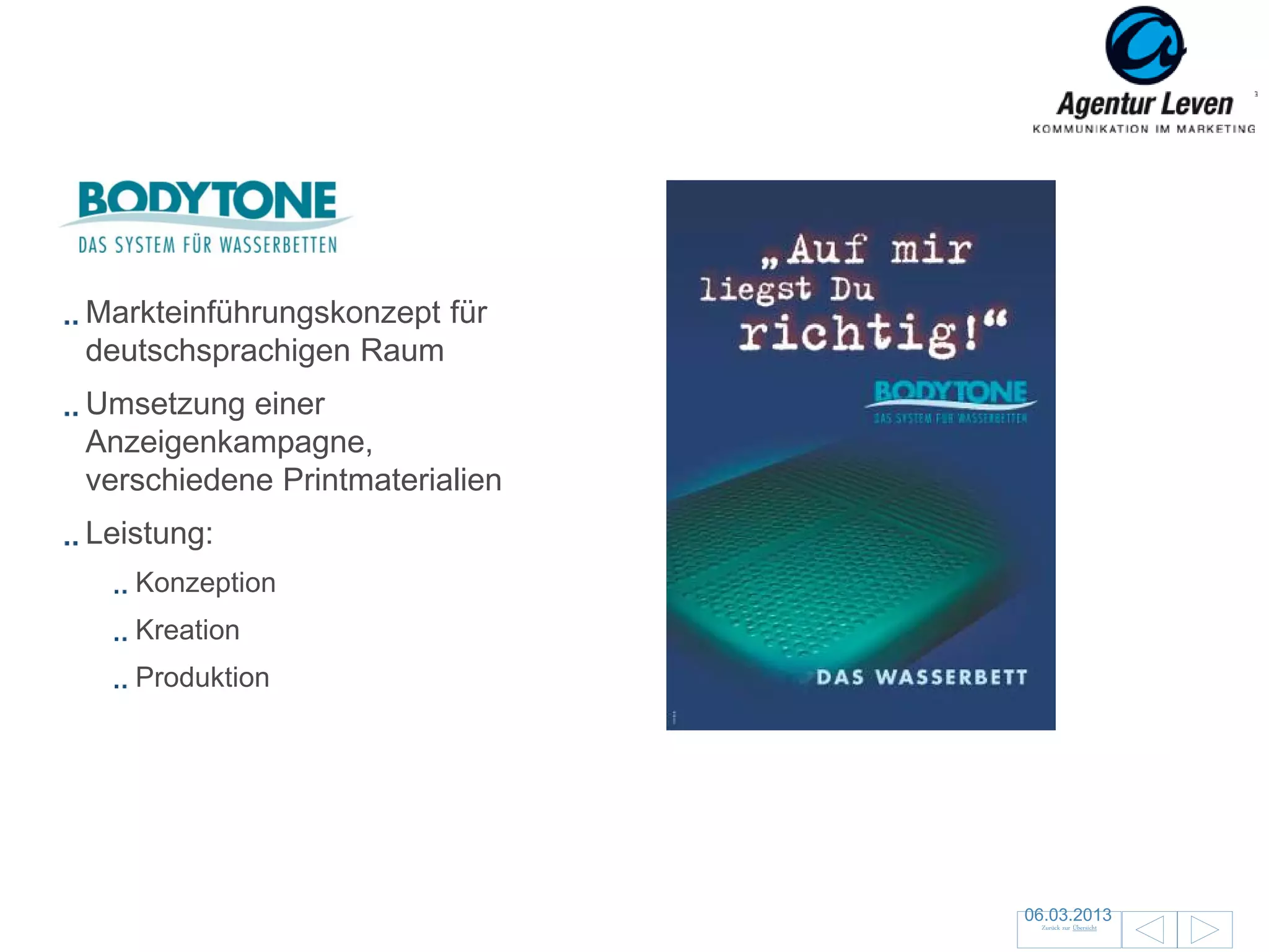 Bodytone

Markteinführungskonzept für
deutschsprachigen Raum
Umsetzung einer
Anzeigenkampagne,
verschiedene Printmaterialien
Leistung:
   Konzeption
   Kreation
   Produktion




                                06.03.2013              36
                                 Zurück zur Übersicht
 