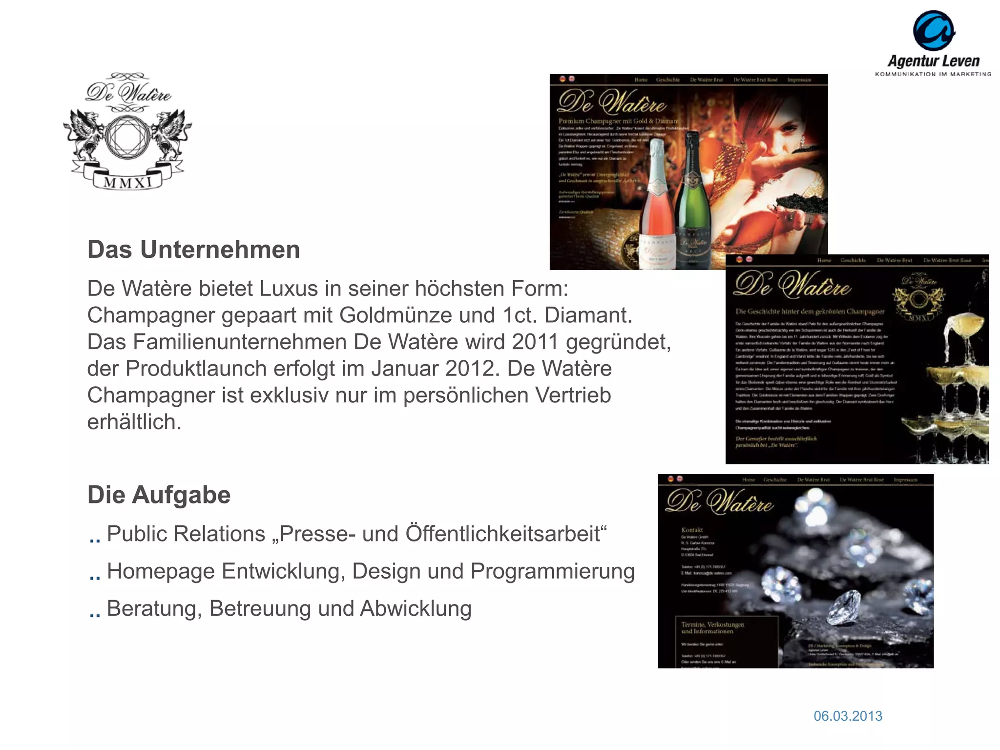 Das Unternehmen
De Watère bietet Luxus in seiner höchsten Form:
Champagner gepaart mit Goldmünze und 1ct. Diamant.
Das Familienunternehmen De Watère wird 2011 gegründet,
der Produktlaunch erfolgt im Januar 2012. De Watère
Champagner ist exklusiv nur im persönlichen Vertrieb
erhältlich.


Die Aufgabe
 Public Relations „Presse- und Öffentlichkeitsarbeit“
 Homepage Entwicklung, Design und Programmierung
 Beratung, Betreuung und Abwicklung



                                                         06.03.2013   54
 