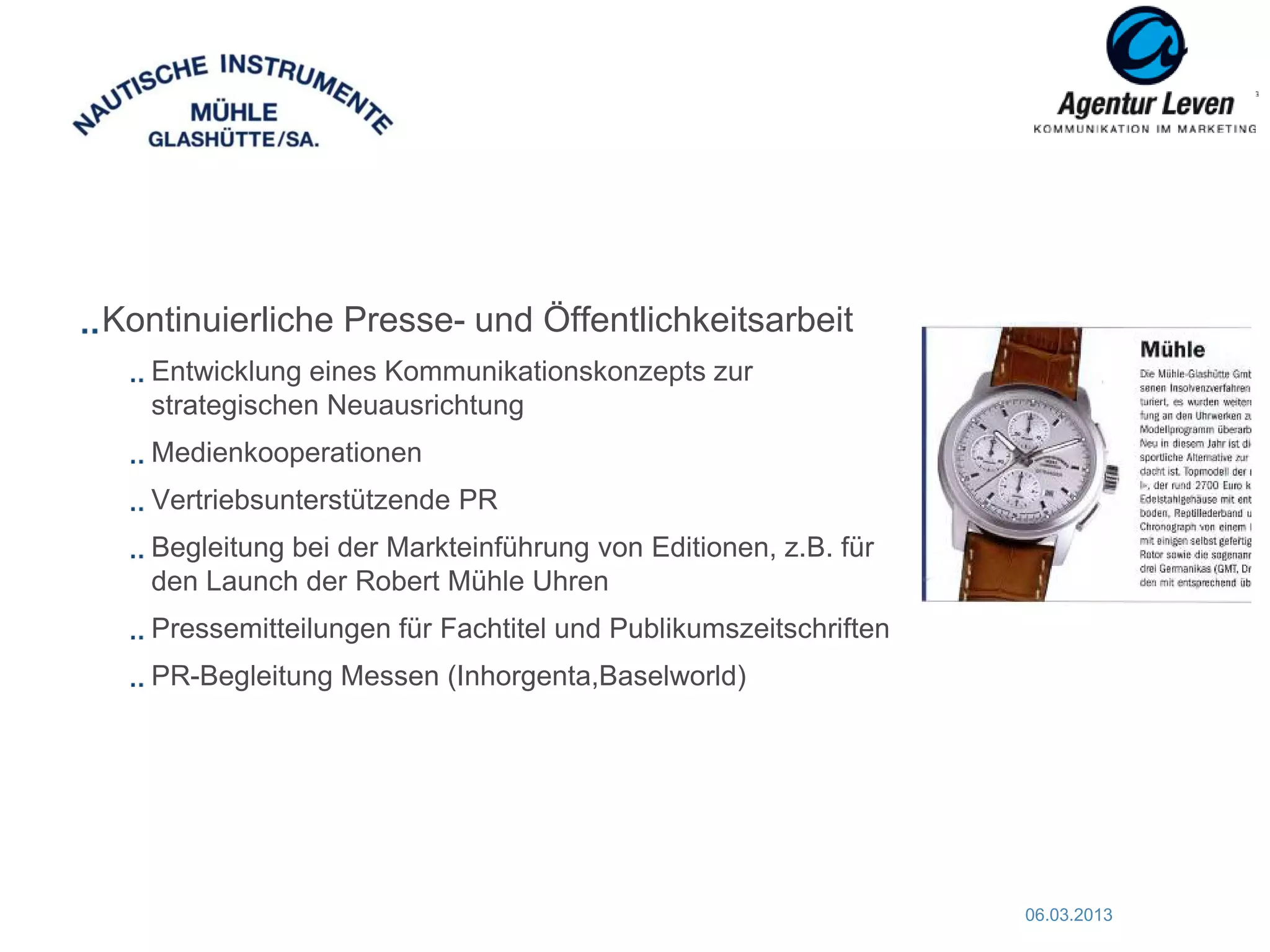 Kontinuierliche Presse- und Öffentlichkeitsarbeit
   Entwicklung eines Kommunikationskonzepts zur
   strategischen Neuausrichtung
   Medienkooperationen
   Vertriebsunterstützende PR
   Begleitung bei der Markteinführung von Editionen, z.B. für
   den Launch der Robert Mühle Uhren
   Pressemitteilungen für Fachtitel und Publikumszeitschriften
   PR-Begleitung Messen (Inhorgenta,Baselworld)




                                                                 06.03.2013   62
 