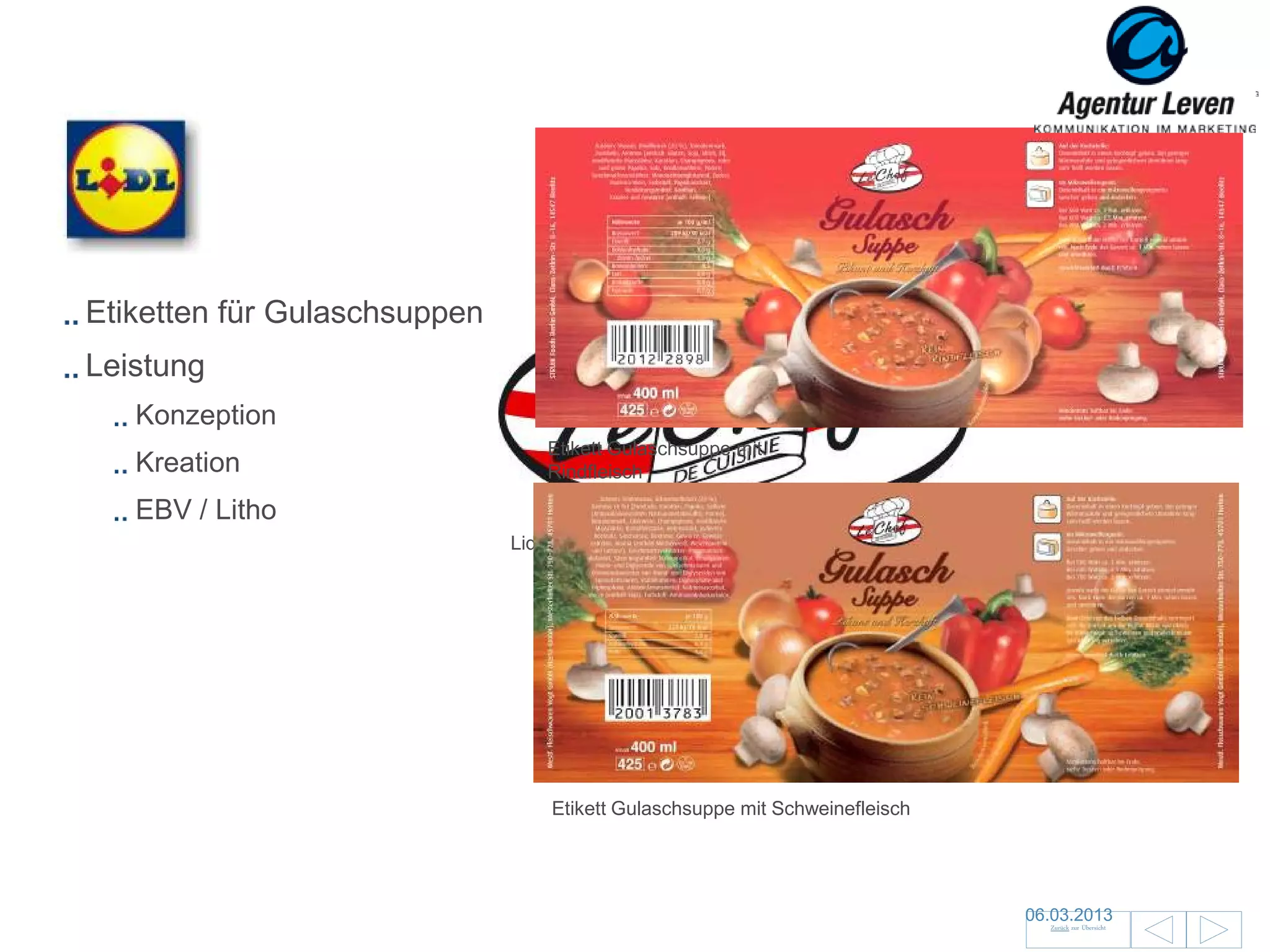 Lidl

Etiketten für Gulaschsuppen
Leistung
   Konzeption
                                 Etikett Gulaschsuppe mit
   Kreation                      Rindfleisch

   EBV / Litho
                              Lidl Handelsmarke




                                  Etikett Gulaschsuppe mit Schweinefleisch




                                                                             06.03.2013               75
                                                                               Zurück zur Übersicht
 