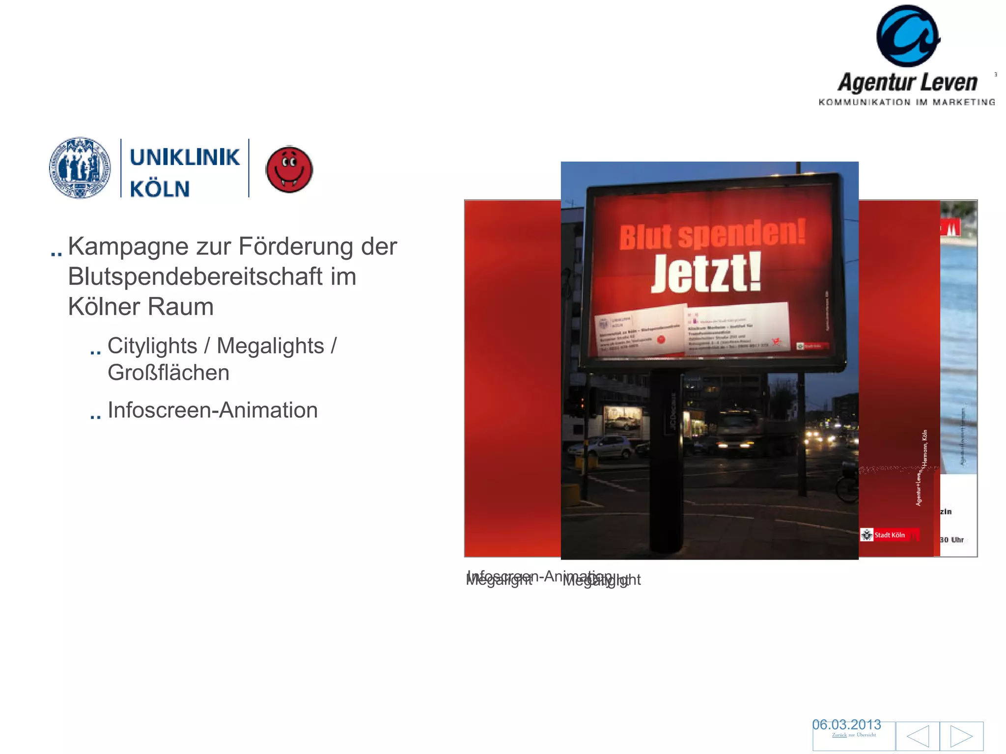 Uniklinik

Kampagne zur Förderung der
Blutspendebereitschaft im
Kölner Raum
   Citylights / Megalights /
   Großflächen
   Infoscreen-Animation




                               Infoscreen-Animation
                               Megalight       Citylight
                                            Megalight




                                                           06.03.2013               77
                                                             Zurück zur Übersicht
 