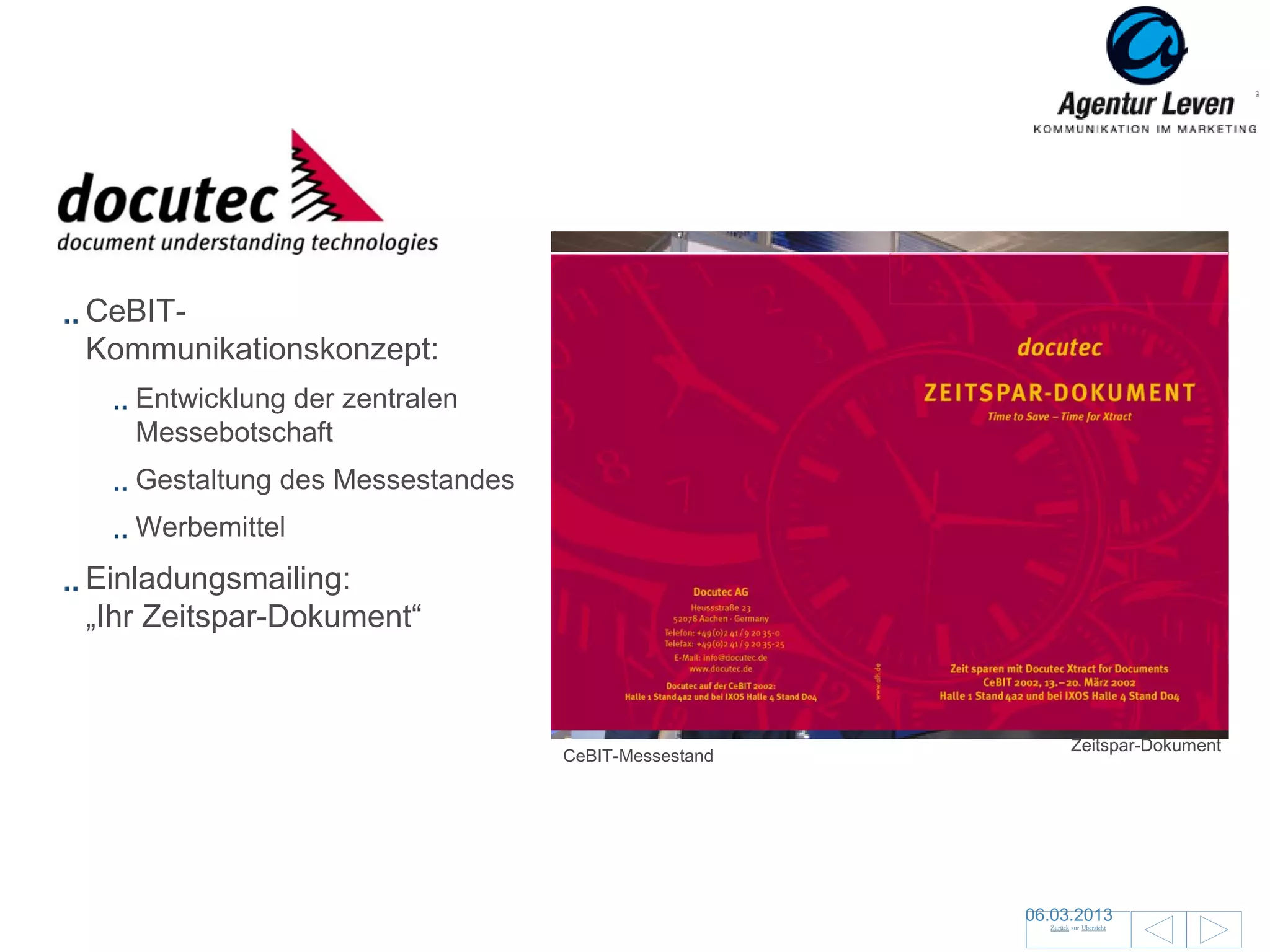 DOcutec

CeBIT-
Kommunikationskonzept:
   Entwicklung der zentralen
   Messebotschaft
   Gestaltung des Messestandes
   Werbemittel
Einladungsmailing:
„Ihr Zeitspar-Dokument“


                                                             Zeitspar-Dokument
                                 CeBIT-Messestand




                                                    06.03.2013                   86
                                                      Zurück zur Übersicht
 