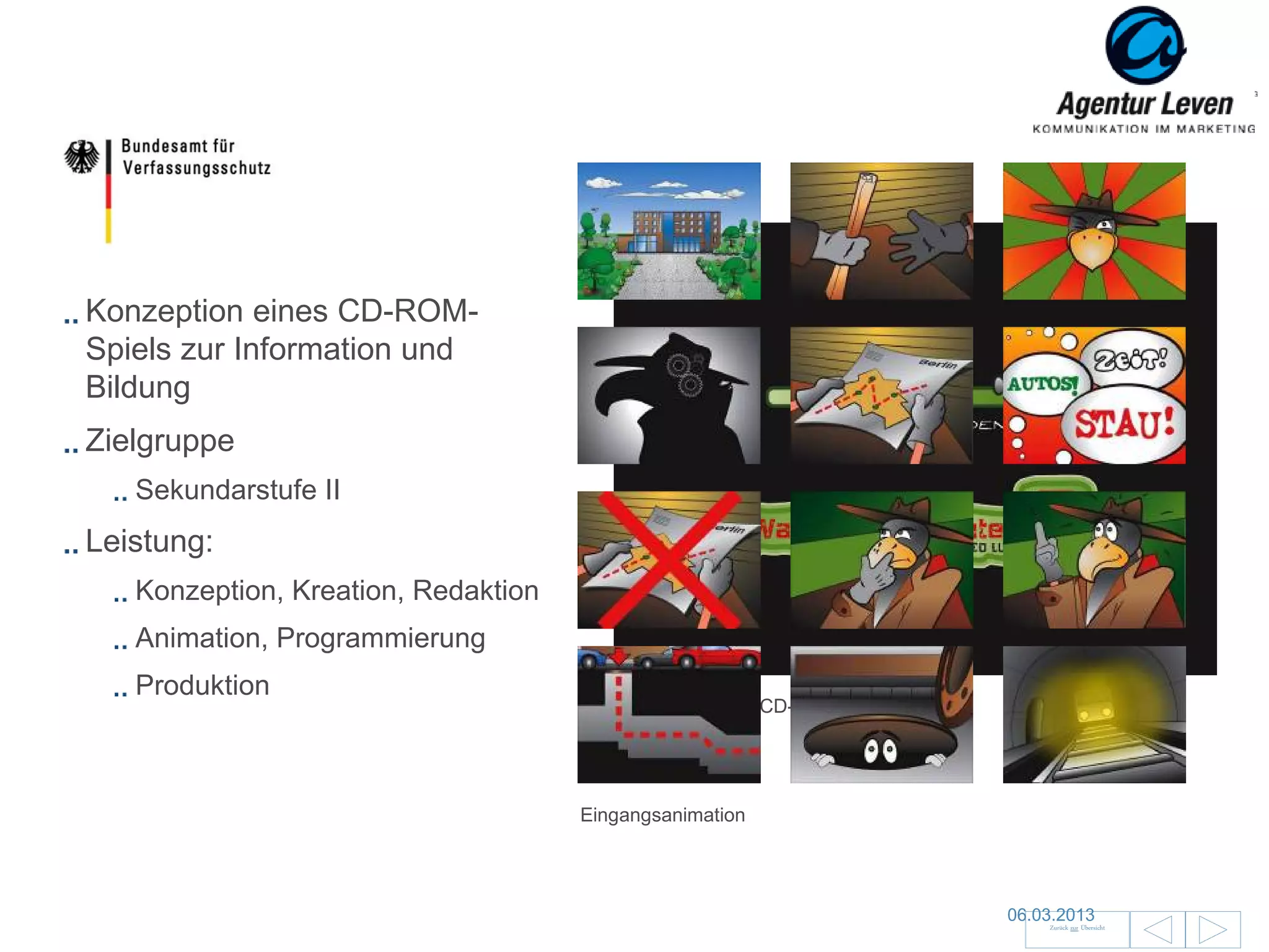 BfV

Konzeption eines CD-ROM-
Spiels zur Information und
Bildung
Zielgruppe
   Sekundarstufe II
Leistung:
   Konzeption, Kreation, Redaktion
   Animation, Programmierung
   Produktion
                                        Preloader
                                        Startbildschirm / CD-Cover




                                     Eingangsanimation



                                                                                                100
                                                                     06.03.2013
                                                                         Zurück zur Übersicht
 