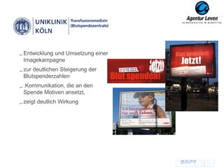 Entwicklung und Umsetzung einer
Imagekampagne
zur deutlichen Steigerung der
Blutspenderzahlen
.Kommunikation, die an den
Spende Motiven ansetzt,
zeigt deutlich Wirkung




                                  06.03.2013
                                  Zurück zur Übersicht
                                                         109
 