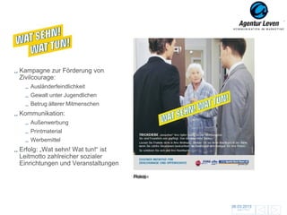 KPR Essen

Kampagne zur Förderung von
Zivilcourage:
   Ausländerfeindlichkeit
   Gewalt unter Jugendlichen
   Betrug älterer Mitmenschen
Kommunikation:
   Außenwerbung
   Printmaterial
   Werbemittel
Erfolg: „Wat sehn! Wat tun!“ ist
Leitmotto zahlreicher sozialer
Einrichtungen und Veranstaltungen
                                    Plakat
                                    Anzeige




                                              06.03.2013               119
                                                Zurück zur Übersicht
 
