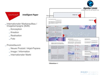 KANZAN                            Broschüre




Internationaler Markenaufbau /
Imagekampagne (B2B):
    Konzeption
    Kreation
    Realisation
    Foto

Produktlaunch
   Neues Produkt: Inkjet-Papiere
   Image / Information                 Give-away für Messe / Wandplaner
                                            Datenblatt
   Internationaler Markt
                                           Anzeige – – englische Version
                                            Anzeige französische Version
                                                     englische Version
                                           Anzeige – deutsche Version
                                                     deutsche Version

                                       Messewand
                                      Broschüre




                                                                           06.03.2013               121
                                                                             Zurück zur Übersicht
 