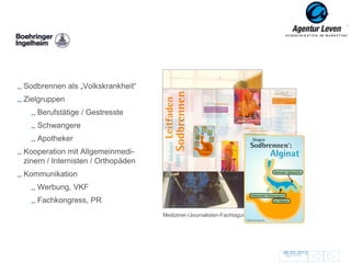Boehringer

Sodbrennen als „Volkskrankheit“
Zielgruppen
    Berufstätige / Gestresste
    Schwangere
    Apotheker
Kooperation mit Allgemeinmedi-
zinern / Internisten / Orthopäden
Kommunikation                                  Patienteninformation
    Werbung, VKF
    Fachkongress, PR
                                    Mediziner-/Journalisten-Fachtagung; Schottland




                                                                                     06.03.2013
                                                                                      Zurück zur Übersicht
                                                                                                             134
 