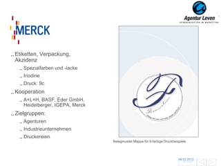 Merck

Etiketten, Verpackung,
Akzidenz
   Spezialfarben und -lacke
   Iriodine
   Druck: 9c
Kooperation
   A+L+H, BASF, Eder GmbH,
   Heidelberger, IGEPA, Merck
Zielgruppen:
   Agenturen
   Industrieunternehmen
   Druckereien
                                Belegmuster-Mappe für 9-farbige Druckbeispiele




                                                                         06.03.2013                140
                                                                            Zurück zur Übersicht
 