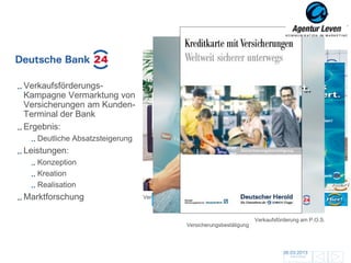 Deutsche Bank

Verkaufsförderungs-
Kampagne Vermarktung von
Versicherungen am Kunden-
Terminal der Bank
Ergebnis:
   Deutliche Absatzsteigerung
Leistungen:
   Konzeption
   Kreation
   Realisation
                                   Plakat- / Foldermotiv
Marktforschung                  Verkaufsförderung am P.O.S.



                                                                           Verkaufsförderung am P.O.S.
                                                Versicherungsbestätigung




                                                                                      06.03.2013               151
                                                                                        Zurück zur Übersicht
 