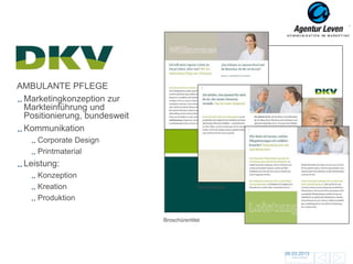 DKV
    DKV
AMBULANTE PFLEGE
 Marketingkonzeption zur
 Markteinführung und
 Positionierung, bundesweit
 Kommunikation
     Corporate Design
     Printmaterial
 Leistung:
     Konzeption
     Kreation                               Innenseiten

     Produktion

                              Broschürentitel




                                                          06.03.2013               153
                                                            Zurück zur Übersicht
 