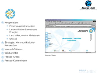 WREC
Kooperation:
    Forschungszentrum Jülich
    Landesinitiative Erneuerbare
    Energien
    Land NRW, versch. Ministerien
    Unesco
Strategie, Kommunikations-
Konzeption
Internet-Präsenz                         Presseblätter
                                    Pressemappe
Werbemittel
                                    Internet-Präsenz
Presse-Arbeit
Presse-Konferenzen


                                                         06.03.2013               22
                                                           Zurück zur Übersicht
 