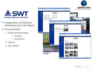 SWT

Imageaufbau und Bekannt-
heitssteigerung in der Region
Kommunikation
   Testimonialkampagne
          Anzeigen
          Großflächen
   Internet
   Give Aways
                                  www.energie-swt.de


                                Großfläche
                                Anzeige




                                                       06.03.2013               23
                                                         Zurück zur Übersicht
 