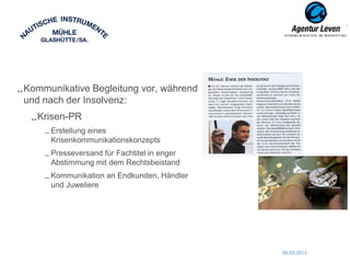 Kommunikative Begleitung vor, während
und nach der Insolvenz:
  Krisen-PR
     Erstellung eines
     Krisenkommunikationskonzepts
     Presseversand für Fachtitel in enger
     Abstimmung mit dem Rechtsbeistand
     Kommunikation an Endkunden, Händler
     und Juweliere




                                            06.03.2013   61
 