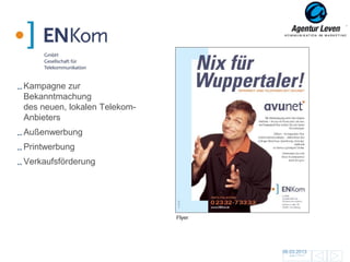 EN Kom

Kampagne zur
Bekanntmachung
des neuen, lokalen Telekom-
Anbieters
Außenwerbung
Printwerbung
Verkaufsförderung




                              Flyer




                                      06.03.2013               88
                                        Zurück zur Übersicht
 