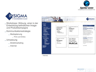 Insigma

Workshops: Wirkung einer in der
Entwicklung befindlichen Image-
und Produktkampagne
Kommunikationsstrategie
   Mediaplanung
       Print und Online

Umsetzung
   Direktmarketing
   Internet




                                  Internet




                                             06.03.2013               91
                                               Zurück zur Übersicht
 